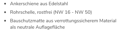 •	Ankerschiene aus Edelstahl  •	Rohrschelle, rostfrei (NW 16 - NW 50)  •	Bauschutzmatte aus verrottungssicherem Material als neutrale Auflagefläche